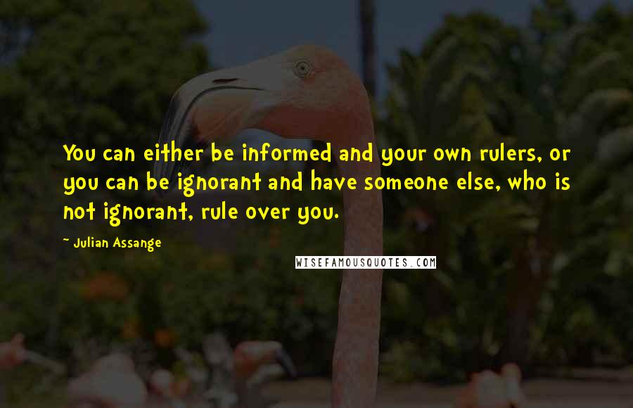 Julian Assange Quotes: You can either be informed and your own rulers, or you can be ignorant and have someone else, who is not ignorant, rule over you.