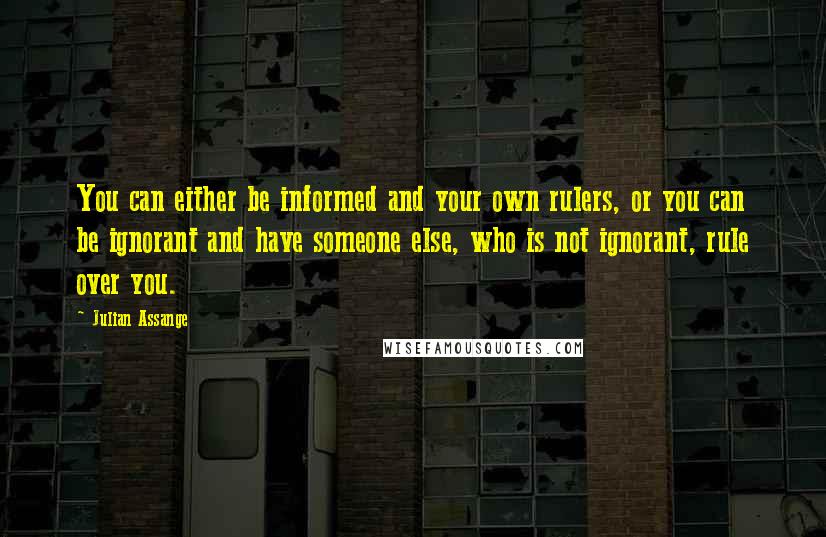 Julian Assange Quotes: You can either be informed and your own rulers, or you can be ignorant and have someone else, who is not ignorant, rule over you.