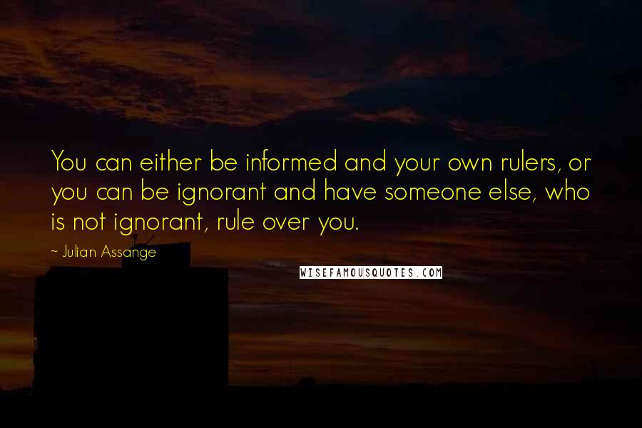 Julian Assange Quotes: You can either be informed and your own rulers, or you can be ignorant and have someone else, who is not ignorant, rule over you.