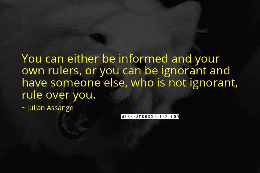 Julian Assange Quotes: You can either be informed and your own rulers, or you can be ignorant and have someone else, who is not ignorant, rule over you.