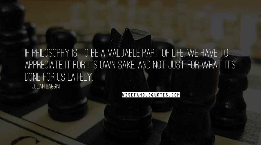 Julian Baggini Quotes: If philosophy is to be a valuable part of life, we have to appreciate it for its own sake, and not just for what it's done for us lately.