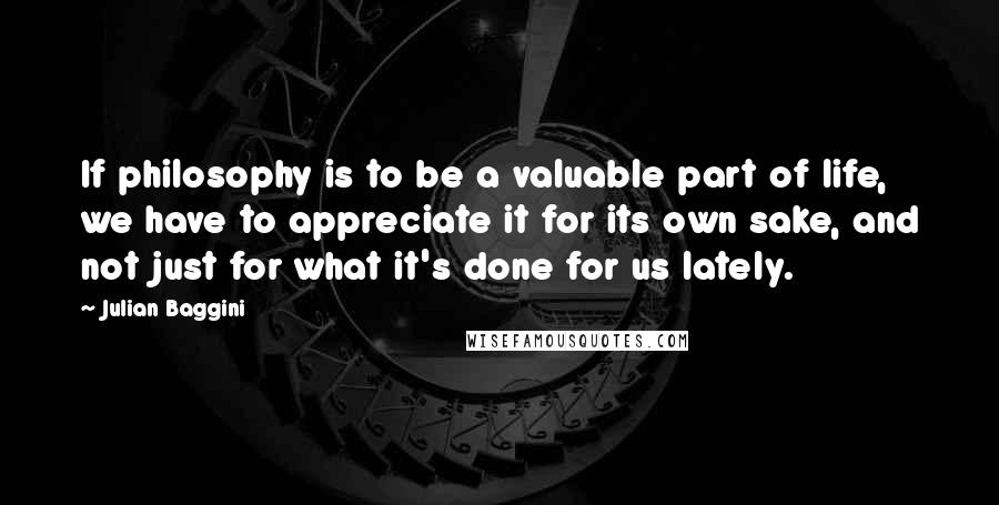 Julian Baggini Quotes: If philosophy is to be a valuable part of life, we have to appreciate it for its own sake, and not just for what it's done for us lately.