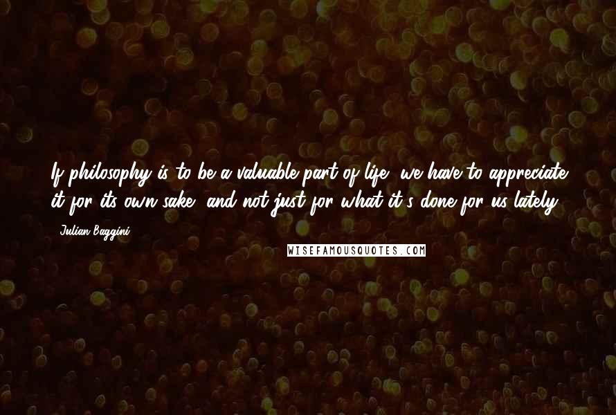 Julian Baggini Quotes: If philosophy is to be a valuable part of life, we have to appreciate it for its own sake, and not just for what it's done for us lately.