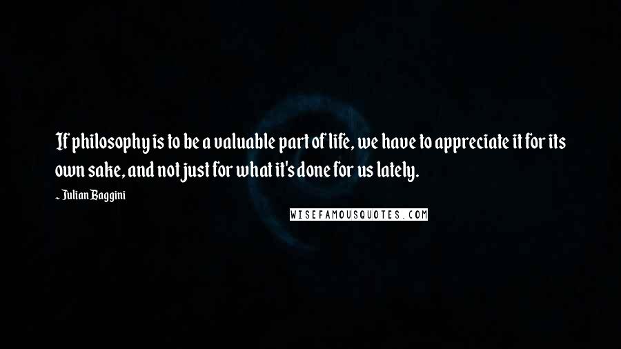 Julian Baggini Quotes: If philosophy is to be a valuable part of life, we have to appreciate it for its own sake, and not just for what it's done for us lately.