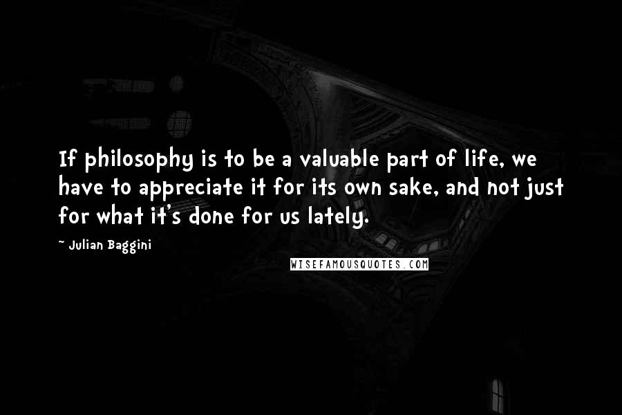 Julian Baggini Quotes: If philosophy is to be a valuable part of life, we have to appreciate it for its own sake, and not just for what it's done for us lately.