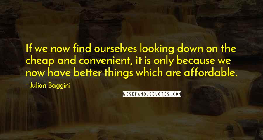 Julian Baggini Quotes: If we now find ourselves looking down on the cheap and convenient, it is only because we now have better things which are affordable.