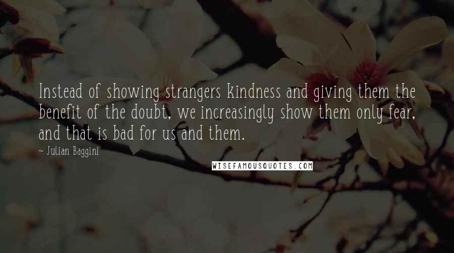 Julian Baggini Quotes: Instead of showing strangers kindness and giving them the benefit of the doubt, we increasingly show them only fear, and that is bad for us and them.