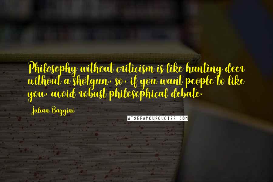 Julian Baggini Quotes: Philosophy without criticism is like hunting deer without a shotgun, so, if you want people to like you, avoid robust philosophical debate.