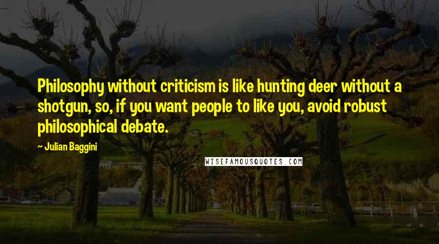 Julian Baggini Quotes: Philosophy without criticism is like hunting deer without a shotgun, so, if you want people to like you, avoid robust philosophical debate.