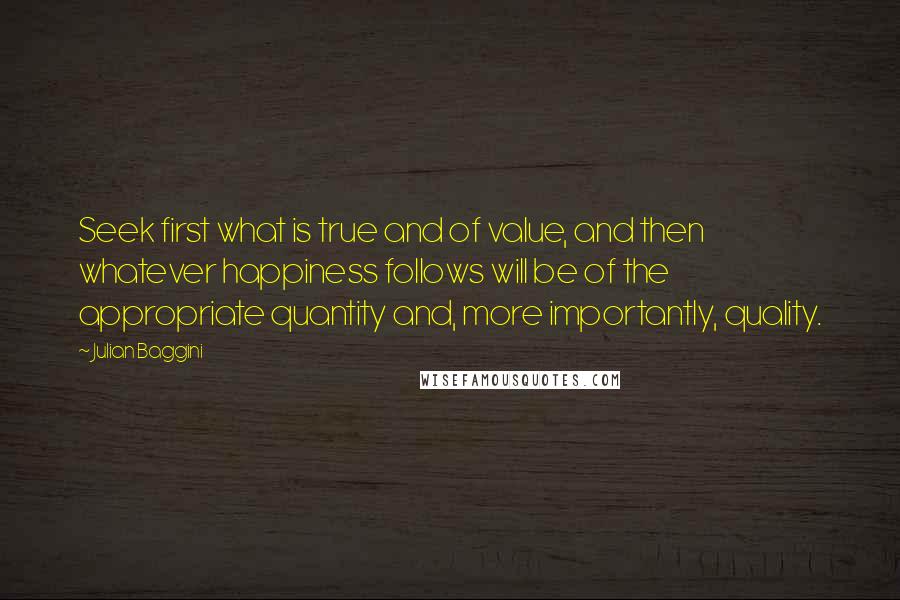 Julian Baggini Quotes: Seek first what is true and of value, and then whatever happiness follows will be of the appropriate quantity and, more importantly, quality.