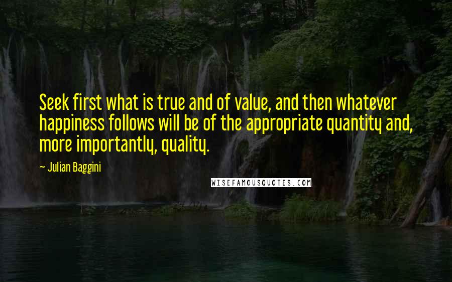 Julian Baggini Quotes: Seek first what is true and of value, and then whatever happiness follows will be of the appropriate quantity and, more importantly, quality.