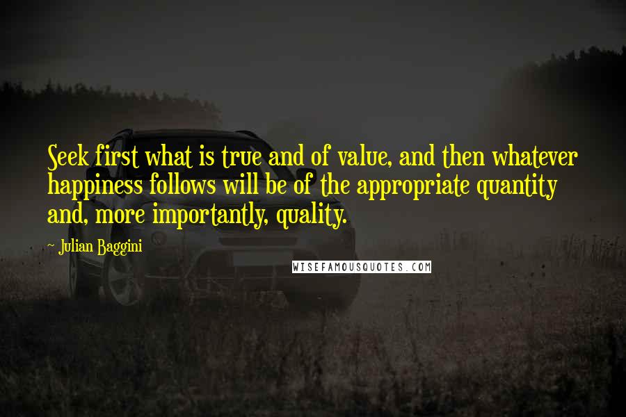 Julian Baggini Quotes: Seek first what is true and of value, and then whatever happiness follows will be of the appropriate quantity and, more importantly, quality.