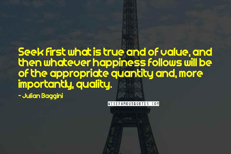 Julian Baggini Quotes: Seek first what is true and of value, and then whatever happiness follows will be of the appropriate quantity and, more importantly, quality.