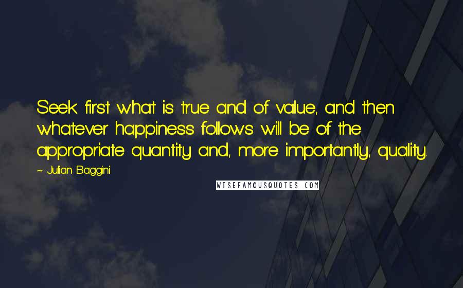 Julian Baggini Quotes: Seek first what is true and of value, and then whatever happiness follows will be of the appropriate quantity and, more importantly, quality.