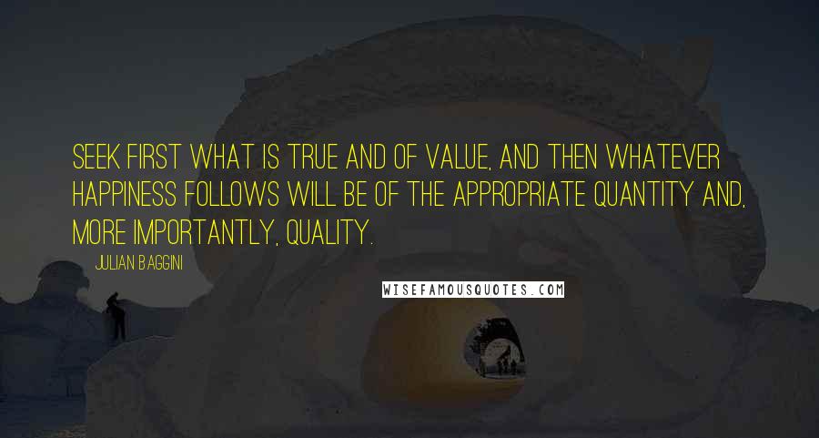 Julian Baggini Quotes: Seek first what is true and of value, and then whatever happiness follows will be of the appropriate quantity and, more importantly, quality.