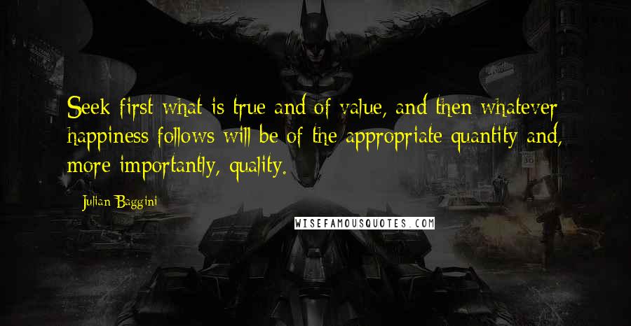 Julian Baggini Quotes: Seek first what is true and of value, and then whatever happiness follows will be of the appropriate quantity and, more importantly, quality.