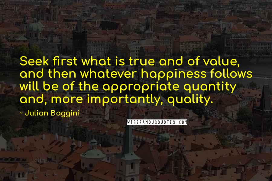 Julian Baggini Quotes: Seek first what is true and of value, and then whatever happiness follows will be of the appropriate quantity and, more importantly, quality.