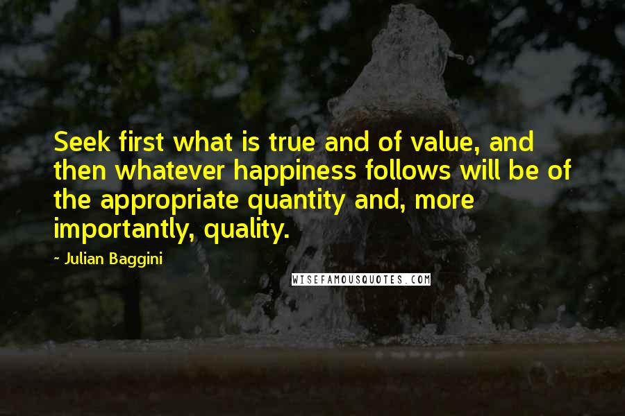 Julian Baggini Quotes: Seek first what is true and of value, and then whatever happiness follows will be of the appropriate quantity and, more importantly, quality.