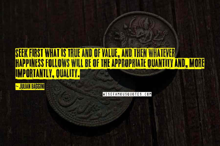 Julian Baggini Quotes: Seek first what is true and of value, and then whatever happiness follows will be of the appropriate quantity and, more importantly, quality.