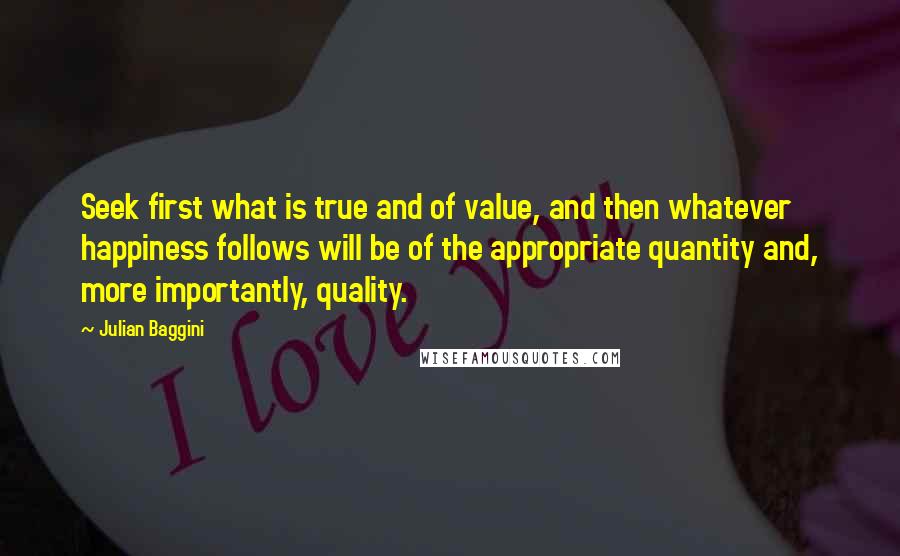 Julian Baggini Quotes: Seek first what is true and of value, and then whatever happiness follows will be of the appropriate quantity and, more importantly, quality.