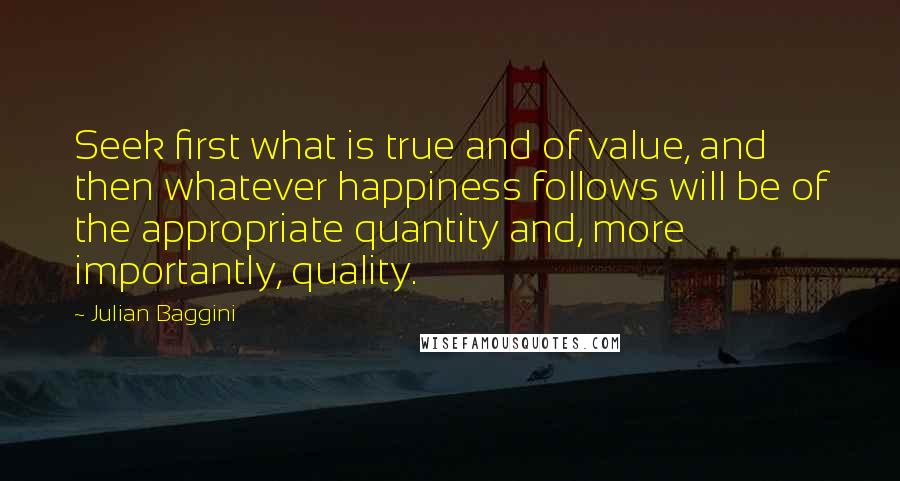 Julian Baggini Quotes: Seek first what is true and of value, and then whatever happiness follows will be of the appropriate quantity and, more importantly, quality.