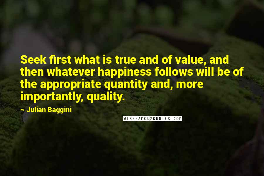 Julian Baggini Quotes: Seek first what is true and of value, and then whatever happiness follows will be of the appropriate quantity and, more importantly, quality.