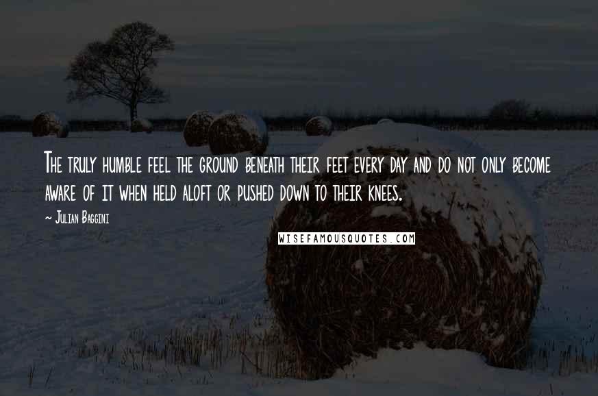 Julian Baggini Quotes: The truly humble feel the ground beneath their feet every day and do not only become aware of it when held aloft or pushed down to their knees.