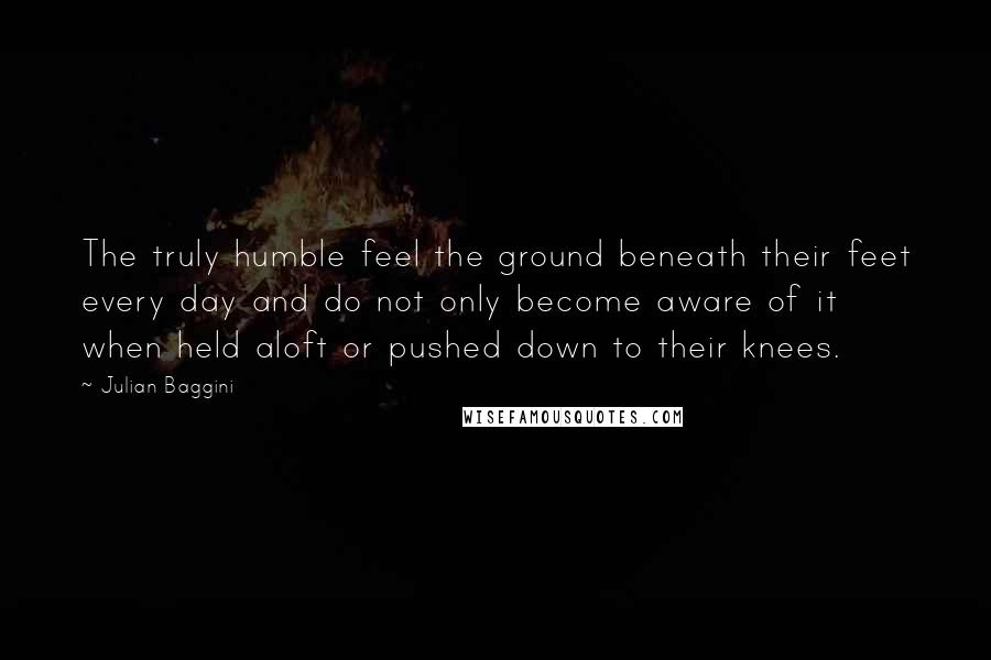 Julian Baggini Quotes: The truly humble feel the ground beneath their feet every day and do not only become aware of it when held aloft or pushed down to their knees.