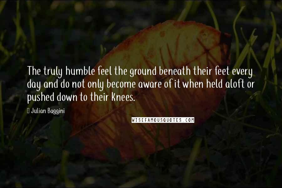 Julian Baggini Quotes: The truly humble feel the ground beneath their feet every day and do not only become aware of it when held aloft or pushed down to their knees.