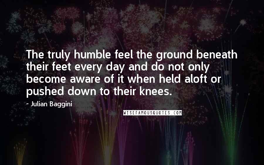 Julian Baggini Quotes: The truly humble feel the ground beneath their feet every day and do not only become aware of it when held aloft or pushed down to their knees.