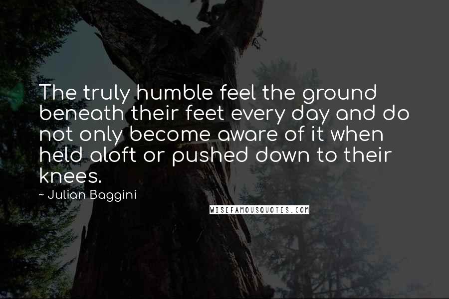 Julian Baggini Quotes: The truly humble feel the ground beneath their feet every day and do not only become aware of it when held aloft or pushed down to their knees.