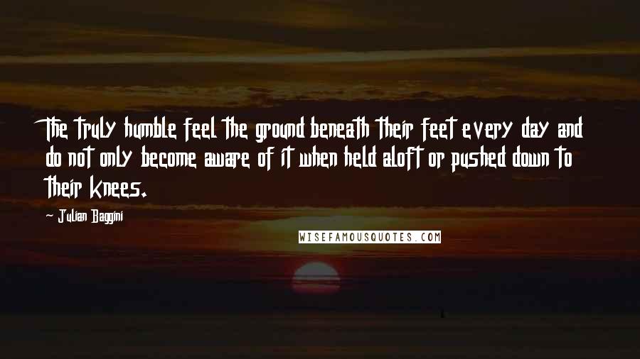 Julian Baggini Quotes: The truly humble feel the ground beneath their feet every day and do not only become aware of it when held aloft or pushed down to their knees.