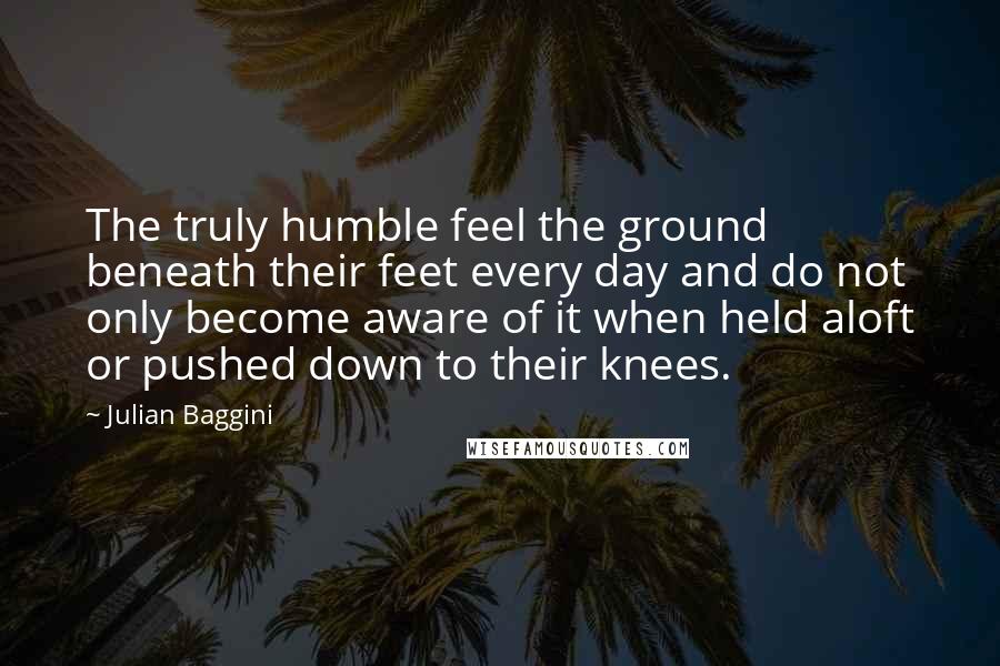 Julian Baggini Quotes: The truly humble feel the ground beneath their feet every day and do not only become aware of it when held aloft or pushed down to their knees.