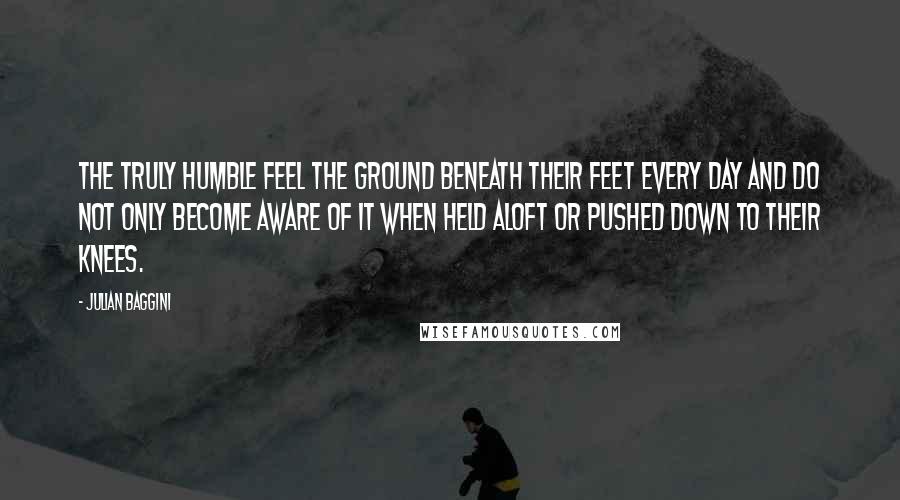 Julian Baggini Quotes: The truly humble feel the ground beneath their feet every day and do not only become aware of it when held aloft or pushed down to their knees.