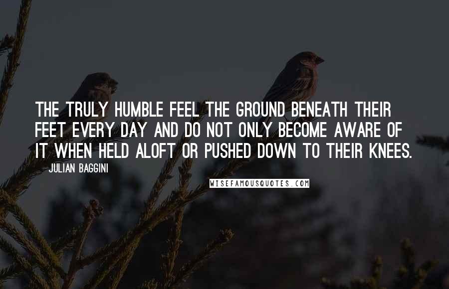 Julian Baggini Quotes: The truly humble feel the ground beneath their feet every day and do not only become aware of it when held aloft or pushed down to their knees.