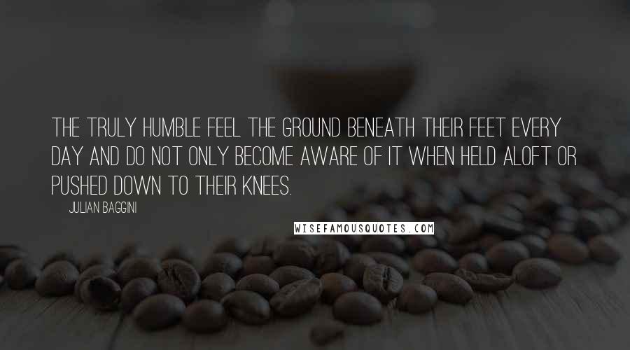 Julian Baggini Quotes: The truly humble feel the ground beneath their feet every day and do not only become aware of it when held aloft or pushed down to their knees.