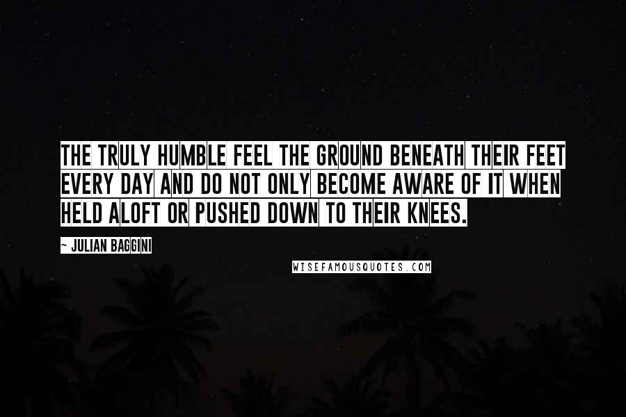 Julian Baggini Quotes: The truly humble feel the ground beneath their feet every day and do not only become aware of it when held aloft or pushed down to their knees.