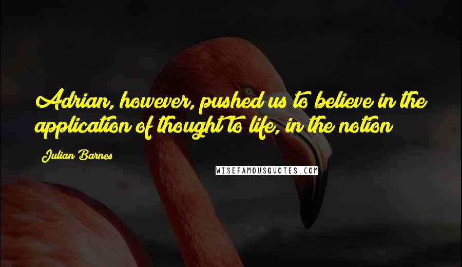 Julian Barnes Quotes: Adrian, however, pushed us to believe in the application of thought to life, in the notion