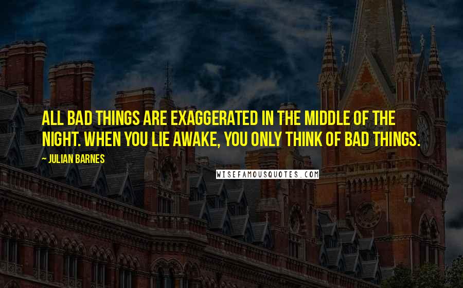 Julian Barnes Quotes: All bad things are exaggerated in the middle of the night. When you lie awake, you only think of bad things.