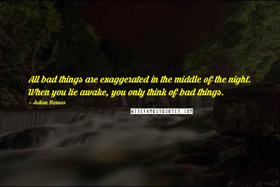 Julian Barnes Quotes: All bad things are exaggerated in the middle of the night. When you lie awake, you only think of bad things.