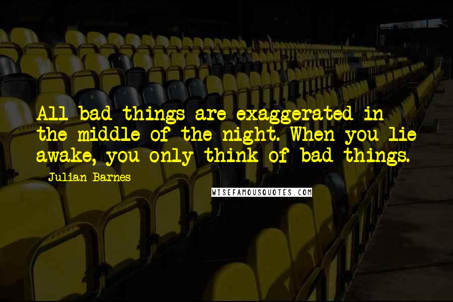 Julian Barnes Quotes: All bad things are exaggerated in the middle of the night. When you lie awake, you only think of bad things.