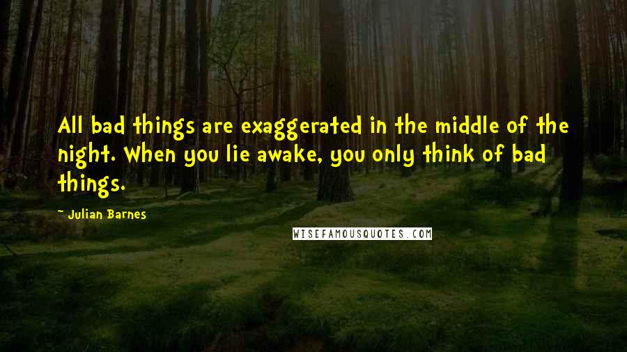 Julian Barnes Quotes: All bad things are exaggerated in the middle of the night. When you lie awake, you only think of bad things.