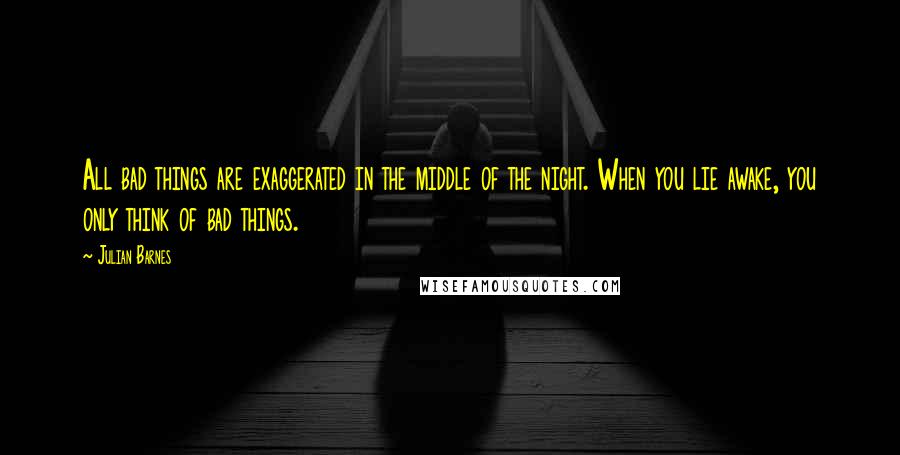 Julian Barnes Quotes: All bad things are exaggerated in the middle of the night. When you lie awake, you only think of bad things.