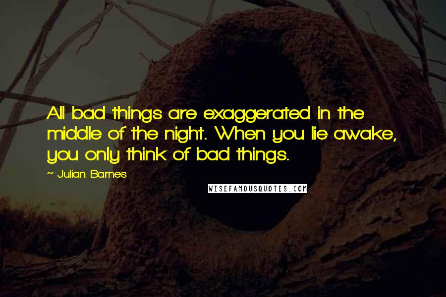 Julian Barnes Quotes: All bad things are exaggerated in the middle of the night. When you lie awake, you only think of bad things.