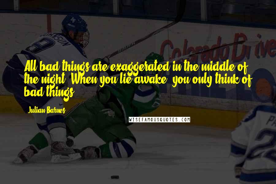 Julian Barnes Quotes: All bad things are exaggerated in the middle of the night. When you lie awake, you only think of bad things.