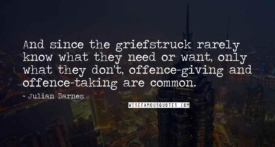 Julian Barnes Quotes: And since the griefstruck rarely know what they need or want, only what they don't, offence-giving and offence-taking are common.