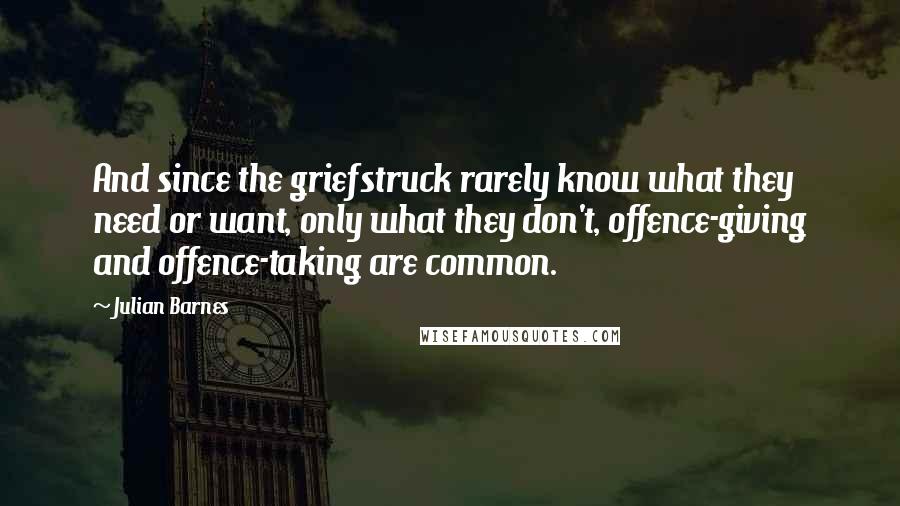 Julian Barnes Quotes: And since the griefstruck rarely know what they need or want, only what they don't, offence-giving and offence-taking are common.