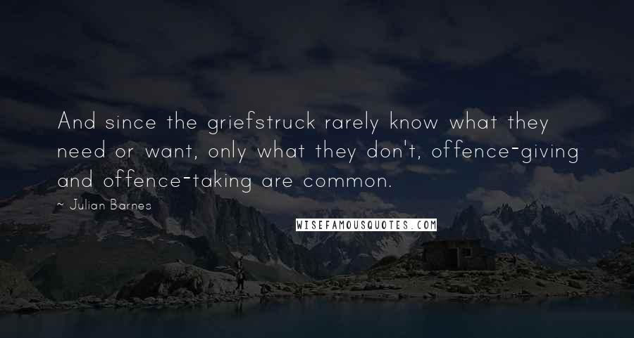 Julian Barnes Quotes: And since the griefstruck rarely know what they need or want, only what they don't, offence-giving and offence-taking are common.