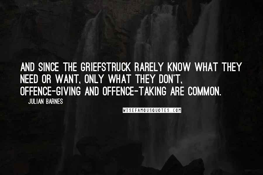 Julian Barnes Quotes: And since the griefstruck rarely know what they need or want, only what they don't, offence-giving and offence-taking are common.