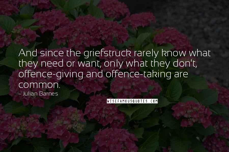 Julian Barnes Quotes: And since the griefstruck rarely know what they need or want, only what they don't, offence-giving and offence-taking are common.